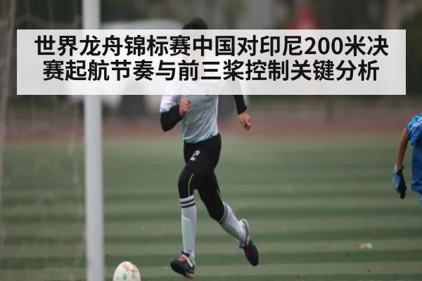 世界龙舟锦标赛中国对印尼200米决赛起航节奏与前三桨控制关键分析 - Kaiyun APP