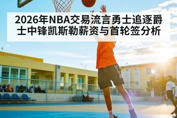 2026年NBA交易流言勇士追逐爵士中锋凯斯勒薪资与首轮签分析 - Kaiyun APP